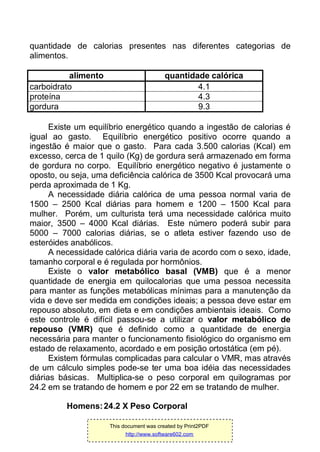 quantidade de calorias presentes nas diferentes categorias de
alimentos.
alimento quantidade calórica
carboidrato 4.1
proteína 4.3
gordura 9.3
Existe um equilíbrio energético quando a ingestão de calorias é
igual ao gasto. Equilíbrio energético positivo ocorre quando a
ingestão é maior que o gasto. Para cada 3.500 calorias (Kcal) em
excesso, cerca de 1 quilo (Kg) de gordura será armazenado em forma
de gordura no corpo. Equilíbrio energético negativo é justamente o
oposto, ou seja, uma deficiência calórica de 3500 Kcal provocará uma
perda aproximada de 1 Kg.
A necessidade diária calórica de uma pessoa normal varia de
1500 – 2500 Kcal diárias para homem e 1200 – 1500 Kcal para
mulher. Porém, um culturista terá uma necessidade calórica muito
maior, 3500 – 4000 Kcal diárias. Este número poderá subir para
5000 – 7000 calorias diárias, se o atleta estiver fazendo uso de
esteróides anabólicos.
A necessidade calórica diária varia de acordo com o sexo, idade,
tamanho corporal e é regulada por hormônios.
Existe o valor metabólico basal (VMB) que é a menor
quantidade de energia em quilocalorias que uma pessoa necessita
para manter as funções metabólicas mínimas para a manutenção da
vida e deve ser medida em condições ideais; a pessoa deve estar em
repouso absoluto, em dieta e em condições ambientais ideais. Como
este controle é difícil passou-se a utilizar o valor metabólico de
repouso (VMR) que é definido como a quantidade de energia
necessária para manter o funcionamento fisiológico do organismo em
estado de relaxamento, acordado e em posição ortostática (em pé).
Existem fórmulas complicadas para calcular o VMR, mas através
de um cálculo simples pode-se ter uma boa idéia das necessidades
diárias básicas. Multiplica-se o peso corporal em quilogramas por
24.2 em se tratando de homem e por 22 em se tratando de mulher.
Homens:24.2 X Peso Corporal
This document was created by Print2PDF
http://www.software602.com
 