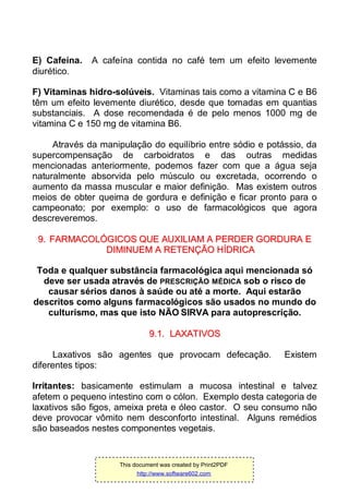 E) Cafeína. A cafeína contida no café tem um efeito levemente
diurético.
F) Vitaminas hidro-solúveis. Vitaminas tais como a vitamina C e B6
têm um efeito levemente diurético, desde que tomadas em quantias
substanciais. A dose recomendada é de pelo menos 1000 mg de
vitamina C e 150 mg de vitamina B6.
Através da manipulação do equilíbrio entre sódio e potássio, da
supercompensação de carboidratos e das outras medidas
mencionadas anteriormente, podemos fazer com que a água seja
naturalmente absorvida pelo músculo ou excretada, ocorrendo o
aumento da massa muscular e maior definição. Mas existem outros
meios de obter queima de gordura e definição e ficar pronto para o
campeonato; por exemplo: o uso de farmacológicos que agora
descreveremos.
99.. FFAARRMMAACCOOLLÓÓGGIICCOOSS QQUUEE AAUUXXIILLIIAAMM AA PPEERRDDEERR GGOORRDDUURRAA EE
DDIIMMIINNUUEEMM AA RREETTEENNÇÇÃÃOO HHÍÍDDRRIICCAA
Toda e qualquer substância farmacológica aqui mencionada só
deve ser usada através de PRESCRIÇÃO MÉDICA sob o risco de
causar sérios danos à saúde ou até a morte. Aqui estarão
descritos como alguns farmacológicos são usados no mundo do
culturismo, mas que isto NÃO SIRVA para autoprescrição.
99..11.. LLAAXXAATTIIVVOOSS
Laxativos são agentes que provocam defecação. Existem
diferentes tipos:
Irritantes: basicamente estimulam a mucosa intestinal e talvez
afetem o pequeno intestino com o cólon. Exemplo desta categoria de
laxativos são figos, ameixa preta e óleo castor. O seu consumo não
deve provocar vômito nem desconforto intestinal. Alguns remédios
são baseados nestes componentes vegetais.
This document was created by Print2PDF
http://www.software602.com
 