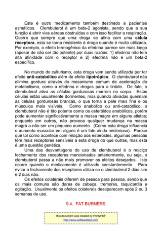 Este é outro medicamento também destinado a pacientes
asmáticos. Clembuterol é um beta-2 agonista, sendo que a sua
função é abrir vias aéreas obstruídas e com isso facilitar a respiração.
Ocorre que sempre que uma droga se afina com uma célula
receptora, esta se torna resistente à droga quando é muito utilizada.
Por exemplo, o efeito termogênico da efedrina parece ser mais longo
(apesar de não ser tão potente) por duas razões: 1) efedrina não tem
alta afinidade com o receptor e 2) efedrina não é um beta-2
específico.
No mundo do culturismo, esta droga vem sendo utilizada por ter
efeito anti-catabólico além de efeito lipotrópico. O clembuterol não
elimina gordura através do mecanismo comum de aceleração do
metabolismo, como a efedrina e drogas para a tiróide. De fato, o
clembuterol ativa as células gordurosas marrom no corpo. Estas
células estão usualmente dormentes, mas quando ativadas queimam
as células gordurosas brancas, o que torna a pele mais fina e os
músculos mais visíveis. Como anabólico ou anti-catabólico, o
clembuterol não é tão potente como os esteróides anabólicos, porém
pode aumentar significativamente a massa magra em alguns atletas;
enquanto em outros, não provoca qualquer mudança na massa
magra a não ser um pequeno aumento. (Como esta droga influencia
o aumento muscular em alguns é um fato ainda misterioso). Parece
que tal como acontece com relação aos esteróides, algumas pessoas
têm mais receptores sensíveis a esta droga do que outras, mas esta
é uma questão genética.
Uma das desvantagens do uso de clembuterol é o maciço
fechamento dos receptores mencionados anteriormente, ou seja, o
clembuterol passa a não mais promover os efeitos desejados. Isto
ocorre quando o medicamento é utilizado constantemente. Para
evitar o fechamento dos receptores utiliza-se o clembuterol 2 dias sim
e 2 dias não.
Os efeitos colaterais diferem de pessoa para pessoa, sendo que
os mais comuns são dores de cabeça, tremores, taquicardia e
agitação. Usualmente os efeitos colaterais desaparecem após 2 ou 3
semanas de uso.
99..44.. FFAATT BBUURRNNEERRSS
This document was created by Print2PDF
http://www.software602.com
 