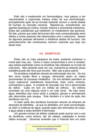 Este não é exatamente um farmacológico, mas passou a ser
recomendada a supervisão médica antes da sua administração,
principalmente após ter-se tornado bastante comum a venda destes
fat burners no mercado nacional. Baseiam-se, normalmente, em
agentes lipotrópicos (colina, inositol, betaína e aminoácido metionina).
Estas são substâncias que trabalham no metabolismo das gorduras.
De fato, parece que estes fat burners têm mais comercialização entre
atletas e outras pessoas não relacionadas com o culturismo. Apesar
de algumas pessoas afirmarem a eficiência destes fat burners, nós
particularmente não conhecemos nenhum culturista que faça uso
deste meio.
99..55.. DDIIUURRÉÉTTIICCOOSS
Estes são os mais perigosos de todos, podendo ocasionar a
morte pelo mau uso. Como o nosso compromisso é com a verdade,
aqui estará explicitado como os diuréticos são utilizados no mundo do
culturismo. Não obstante estar em uso, mantenha-se distante dessa
substância pelo alto risco que envolve. Não vale a pena usá-la!
Os diuréticos trabalham através da estimulação dos rins. Os rins
têm como função filtrar o sangue, eliminando assim os restos
provenientes do processo metabólico. Os rins também permitem ao
corpo reabsorver substâncias bioquímicas vitais como minerais,
aminoácidos e água. A unidade de secreção nos rins é denominada
de néfron. Cada rim tem um milhão de néfrons. Os néfrons
consistem de uma cápsula renal e um tubo renal. No tubo renal,
água, eletrólitos tais como sódio e potássio, glicose e aminoácidos
são absorvidos pelo sangue. Este também é o local de ação dos
diuréticos nos rins.
A maior parte dos diuréticos funcionam através do bloqueio da
absorção de eletrólitos. Já que os eletrólitos, em certa concentração,
se atam à molécula de água, quando estes são eliminados do corpo,
a água atada a estes também é eliminada.
Um grande número de efeitos colaterais pode ocorrer com o uso
de diuréticos; como tontura, dor de cabeça, palpitação e severa
cãibra muscular. Devemos entender que o músculo tem um certo
This document was created by Print2PDF
http://www.software602.com
 