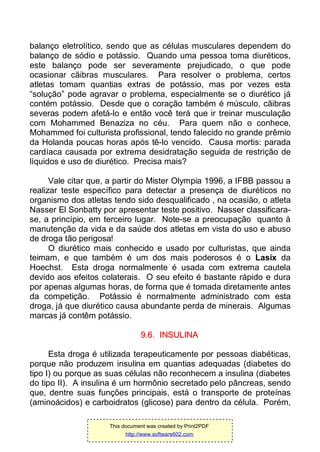 balanço eletrolítico, sendo que as células musculares dependem do
balanço de sódio e potássio. Quando uma pessoa toma diuréticos,
este balanço pode ser severamente prejudicado, o que pode
ocasionar cãibras musculares. Para resolver o problema, certos
atletas tomam quantias extras de potássio, mas por vezes esta
“solução” pode agravar o problema, especialmente se o diurético já
contém potássio. Desde que o coração também é músculo, cãibras
severas podem afetá-lo e então você terá que ir treinar musculação
com Mohammed Benaziza no céu. Para quem não o conhece,
Mohammed foi culturista profissional, tendo falecido no grande prêmio
da Holanda poucas horas após tê-lo vencido. Causa mortis: parada
cardíaca causada por extrema desidratação seguida de restrição de
líquidos e uso de diurético. Precisa mais?
Vale citar que, a partir do Mister Olympia 1996, a IFBB passou a
realizar teste específico para detectar a presença de diuréticos no
organismo dos atletas tendo sido desqualificado , na ocasião, o atleta
Nasser El Sonbatty por apresentar teste positivo. Nasser classificara-
se, a princípio, em terceiro lugar. Note-se a preocupação quanto à
manutenção da vida e da saúde dos atletas em vista do uso e abuso
de droga tão perigosa!
O diurético mais conhecido e usado por culturistas, que ainda
teimam, e que também é um dos mais poderosos é o Lasix da
Hoechst. Esta droga normalmente é usada com extrema cautela
devido aos efeitos colaterais. O seu efeito é bastante rápido e dura
por apenas algumas horas, de forma que é tomada diretamente antes
da competição. Potássio é normalmente administrado com esta
droga, já que diurético causa abundante perda de minerais. Algumas
marcas já contêm potássio.
99..66.. IINNSSUULLIINNAA
Esta droga é utilizada terapeuticamente por pessoas diabéticas,
porque não produzem insulina em quantias adequadas (diabetes do
tipo I) ou porque as suas células não reconhecem a insulina (diabetes
do tipo II). A insulina é um hormônio secretado pelo pâncreas, sendo
que, dentre suas funções principais, está o transporte de proteínas
(aminoácidos) e carboidratos (glicose) para dentro da célula. Porém,
This document was created by Print2PDF
http://www.software602.com
 