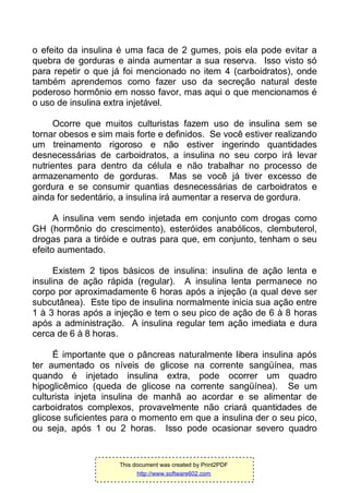 o efeito da insulina é uma faca de 2 gumes, pois ela pode evitar a
quebra de gorduras e ainda aumentar a sua reserva. Isso visto só
para repetir o que já foi mencionado no item 4 (carboidratos), onde
também aprendemos como fazer uso da secreção natural deste
poderoso hormônio em nosso favor, mas aqui o que mencionamos é
o uso de insulina extra injetável.
Ocorre que muitos culturistas fazem uso de insulina sem se
tornar obesos e sim mais forte e definidos. Se você estiver realizando
um treinamento rigoroso e não estiver ingerindo quantidades
desnecessárias de carboidratos, a insulina no seu corpo irá levar
nutrientes para dentro da célula e não trabalhar no processo de
armazenamento de gorduras. Mas se você já tiver excesso de
gordura e se consumir quantias desnecessárias de carboidratos e
ainda for sedentário, a insulina irá aumentar a reserva de gordura.
A insulina vem sendo injetada em conjunto com drogas como
GH (hormônio do crescimento), esteróides anabólicos, clembuterol,
drogas para a tiróide e outras para que, em conjunto, tenham o seu
efeito aumentado.
Existem 2 tipos básicos de insulina: insulina de ação lenta e
insulina de ação rápida (regular). A insulina lenta permanece no
corpo por aproximadamente 6 horas após a injeção (a qual deve ser
subcutânea). Este tipo de insulina normalmente inicia sua ação entre
1 à 3 horas após a injeção e tem o seu pico de ação de 6 à 8 horas
após a administração. A insulina regular tem ação imediata e dura
cerca de 6 à 8 horas.
É importante que o pâncreas naturalmente libera insulina após
ter aumentado os níveis de glicose na corrente sangüínea, mas
quando é injetado insulina extra, pode ocorrer um quadro
hipoglicêmico (queda de glicose na corrente sangüínea). Se um
culturista injeta insulina de manhã ao acordar e se alimentar de
carboidratos complexos, provavelmente não criará quantidades de
glicose suficientes para o momento em que a insulina der o seu pico,
ou seja, após 1 ou 2 horas. Isso pode ocasionar severo quadro
This document was created by Print2PDF
http://www.software602.com
 