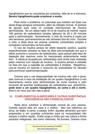 hipoglicêmico que se caracteriza por sudorese, falta de ar e tremores.
Severa hipoglicemia pode ocasionar a morte.
Para evitar o problema, os culturistas que insistem em fazer uso
desta droga perigosa consomem, além da refeição normal, 10 gramas
de glicose para cada UI (unidade internacional) de insulina
administrada. Se um atleta injeta 10 UI de insulina de manhã, ingere
100 gramas de carboidratos simples (glicose) de 20 a 30 minutos
após a administração. Normalmente, o ciclo de insulina é usado por
oito semanas, permanecendo-se oito semanas fora do ciclo. Durante
o ciclo, a dieta deve ser precisa contendo carboidratos simples e
complexos consumidos na hora exata.
O uso de insulina parece ter efeito bastante positivo, quando
especificamente utilizada na fase da dieta pré-competição em que o
atleta aumenta o consumo de carboidratos, após passar pela fase de
depleção dos mesmos como foi mencionado anteriormente neste
item. A célula já ocupada por carboidratos será ainda mais recheada
pelos mesmos com injeção de insulina. A insulina jamais é utilizada
na fase em que a ingestão de carboidratos é limitada. Repetimos,
usa-se insulina só quando o consumo de carboidratos for elevado
para promover supercompensação.
Cremos que o uso despropositado de insulina não vale a pena,
pois corre-se o risco da instalação de um quadro hipoglicêmico e isto
basicamente ocorre pela administração de muita insulina e pelo
consumo de quantias inadequadas de carboidratos que, advertimos,
pode levar a um quadro hipoglicêmico, ao coma e até à morte.
Este é um risco que não vale a pena!
1100.. CCOOMMPPLLEEMMEENNTTOOSS AALLIIMMEENNTTAARREESS EE OOUUTTRRAASS SSUUBBSSTTÂÂNNCCIIAASS
EERRGGOOGGÊÊNNIICCAASS NNÃÃOO FFAARRMMAACCOOLLÓÓGGIICCAASS
Nada deve substituir a alimentação normal de uma pessoa.
Comida natural feita em casa é o melhor. Nós nos referimos ao
arroz, ao feijão, à carne, à salada, enfim, àqueles alimentos que bem
preparados e em quantias suficientes para as necessidades são
sempre a melhor opção. Então surge a mídia que nos coloca à frente
produtos milagrosos, tais como vitaminas, fat burners, Gainers cinco
This document was created by Print2PDF
http://www.software602.com
 