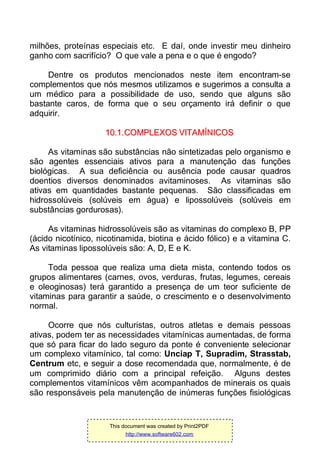 milhões, proteínas especiais etc. E daí, onde investir meu dinheiro
ganho com sacrifício? O que vale a pena e o que é engodo?
Dentre os produtos mencionados neste item encontram-se
complementos que nós mesmos utilizamos e sugerimos a consulta a
um médico para a possibilidade de uso, sendo que alguns são
bastante caros, de forma que o seu orçamento irá definir o que
adquirir.
1100..11..CCOOMMPPLLEEXXOOSS VVIITTAAMMÍÍNNIICCOOSS
As vitaminas são substâncias não sintetizadas pelo organismo e
são agentes essenciais ativos para a manutenção das funções
biológicas. A sua deficiência ou ausência pode causar quadros
doentios diversos denominados avitaminoses. As vitaminas são
ativas em quantidades bastante pequenas. São classificadas em
hidrossolúveis (solúveis em água) e lipossolúveis (solúveis em
substâncias gordurosas).
As vitaminas hidrossolúveis são as vitaminas do complexo B, PP
(ácido nicotínico, nicotinamida, biotina e ácido fólico) e a vitamina C.
As vitaminas lipossolúveis são: A, D, E e K.
Toda pessoa que realiza uma dieta mista, contendo todos os
grupos alimentares (carnes, ovos, verduras, frutas, legumes, cereais
e oleoginosas) terá garantido a presença de um teor suficiente de
vitaminas para garantir a saúde, o crescimento e o desenvolvimento
normal.
Ocorre que nós culturistas, outros atletas e demais pessoas
ativas, podem ter as necessidades vitamínicas aumentadas, de forma
que só para ficar do lado seguro da ponte é conveniente selecionar
um complexo vitamínico, tal como: Unciap T, Supradim, Strasstab,
Centrum etc, e seguir a dose recomendada que, normalmente, é de
um comprimido diário com a principal refeição. Alguns destes
complementos vitamínicos vêm acompanhados de minerais os quais
são responsáveis pela manutenção de inúmeras funções fisiológicas
This document was created by Print2PDF
http://www.software602.com
 