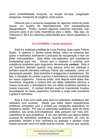 como contratibilidade muscular, na função nervosa, coagulação
sangüínea, transporte de oxigênio, entre outras.
Observe que o consumo exagerado de algumas vitaminas pode
causar um quadro de hipervitaminose com conseqüências
desagradáveis. Porém, existem algumas vitaminas especiais, cujo
consumo extra é de muita importância para o atleta. São elas: as
vitaminas C, B6 e as vitaminas antioxidantes que iremos especificar a
seguir.
1100..22..VVIITTAAMMIINNAA CC ((áácciiddoo aassccóórrbbiiccoo))
Esta é a molécula predileta de Linus Pauling, duas vezes Prêmio
Nobel. A vitamina C, dentre outros efeitos, reduz os sintomas das
gripes e resfriados acelerando o processo de recuperação e tem um
efeito anti-catabólico. Este efeito anti-catabólico tem importância
fundamental para nós. Ocorre que a vitamina C controla uma
substância produzida pelo organismo denominada cortisol. Este é
um hormônio liberado quando uma pessoa entra em estresse e
também quando elevados esforços físicos são realizados, como um
treinamento pesado. Este hormônio é antagonista à testosterona. De
fato, a liberação de cortisol suprime a testosterona natural produzida
em nosso organismo. Inicia-se então, uma disputa entre estes dois
hormônios; enquanto o cortisol tem um efeito catabólico (diminui a
massa muscular) a testosterona tem um efeito anabólico (constrói a
massa muscular). O cortisol também suprime importantes funções
imunológicas no nosso organismo, tornando o corpo mais suscetível
a gripes e resfriados.
Esta é mais uma razão pela qual os esteróides anabólicos são
utilizados com sucesso. Desde que estes sejam testosteronas
sintéticas, competem com o cortisol por receptores específicos no
citoplasma celular. Por isso os esteróides anabólicos, além de efeito
anabólico, são ainda anti-catabólicos, aliás parecem ser mais anti-
catabólicos do que anabólicos. É por isso também que alguns atletas
usuários de esteróides anabólicos, quando terminam um ciclo de
esteróides, tendem a ficar resfriados ou gripados e perdem muita
massa muscular como um balão que se murcha. Ocorre que, quando
This document was created by Print2PDF
http://www.software602.com
 