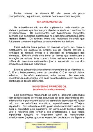 Fontes naturais de vitamina B6 são carnes (de porco
principalmente), leguminosas, verduras frescas e cereais integrais.
1100..44..AANNTTIIOOXXIIDDAANNTTEESS
Os antioxidantes são um dos suplementos mais visados por
atletas e pessoas que tenham por objetivo a saúde e o controle do
envelhecimento. Os antioxidantes são basicamente compostos
químicos que combatem substâncias no organismo conhecidas como
radicais livres. Os radicais livres são moléculas instáveis que
flutuam na corrente sangüínea, causando danos aos tecidos.
Estes radicais livres podem ter diversas origens tais como o
metabolismo do oxigênio (o simples ato de respirar provoca a
formação de radicais livres) e o processo de sintetização dos
alimentos. Existem ainda uma série de fatores que maximizam a
formação de radicais livres como o fumo, estresse emocional e a
prática de exercícios extenuantes (daí a insistência no uso dos
antioxidantes para nós culturistas).
Entre as substâncias antioxidantes encontram-se as vitaminas A,
C, E e o beta-caroteno, além da coenzima Q10 o n-acetil cistina,
selenium, o hormônio melatonina, entre outros. No mercado,
encontram-se à disposição uma série de antioxidantes com diferentes
combinações desses elementos.
1100..55..EEVVEENNIINNGG PPRRIIMMRROOSSEE OOIILL
((aazzeeiittee nnoottuurrnnoo ddee pprriimmaavveerraa))
Este suplemento mencionado no item 6 (gorduras essenciais)
vem sendo utilizado por muitos culturistas por suas propriedades anti-
inflamatórias e por reporem gorduras essenciais depletadas do fígado
pelo uso de esteróides anabólicos, especialmente os 17-alpha
alquelados. Normalmente o ácido graxo cis-ácido linoleico obtido na
dieta é convertido pelo organismo em gama-ácido linoleico (GLA).
Este é requerido para formar a boa prostaglândis, a qual regula
importantes funções no organismo como as mencionadas
anteriormente (repões gorduras essenciais depletadas do fígado e
This document was created by Print2PDF
http://www.software602.com
 