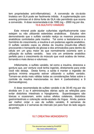 tem propriedades anti-inflamatórias). A conversão de cis-ácido
linoleico em GLA pode ser facilmente inibida. A suplementação com
evening primrose oil é ótima fonte de GLA não permitindo que ocorra
a conversão. A dose recomendada é de 1000 mg – 2000 mg por dia.
1100..66..SSUULLFFAATTOO VVAANNÁÁDDIIOO
Este mineral pode ajudar culturistas significativamente caso
estejam ou não utilizando esteróides anabólicos. Estudos vêm
demonstrando que o sulfato vanádio realça os mesmos processos
anabólicos controlados pela insulina. Tal como a testosterona e o
hormônio do crescimento, a insulina é um poderoso agente anabólico.
O sulfato vanádio copia os efeitos da insulina (insulin-like effect)
provocando o transporte da glicose e dos aminoácidos para dentro da
célula em um grau maior do que normalmente ocorreria sem a
utilização do sulfato vanádio. Isso cria um ambiente anabólico
perfeito para o crescimento do músculo que você acabou de treinar,
tornando-o mais denso e volumoso.
Infelizmente, o sulfato vanádio, tal como a insulina, direciona a
gordura que, por ventura você tenha ingerido, diretamente para onde
você não deseja. Desta forma, a saída é manter a ingestão de
gordura mínima enquanto estiver utilizando o sulfato vanádio.
Tornam-se ainda mais válidas todas as considerações feitas sobre o
controle da insulina mencionadas no item 4 (carboidratos) e 9
(farmacológicos).
A dose recomendada de sulfato vanádio é de 30-45 mg por dia
dividida em 3 ou 4 administrações diárias após as refeições para
evitar distúrbios intestinais e hipoglicemia. Superdosagens são
tóxicas e ocasionam, entre outros efeitos colaterais, distúrbios
gastrointestinais e coloração verde-azulada da língua. Ainda, parece
ser melhor ciclar o uso de sulfato vanádio, 8 semanas de
administração e 2 semanas de intervalo (só para ficar do lado seguro
da ponte).
1100..77..CCRREEAATTIINNAA MMOONNOOIIDDRRAATTOO
This document was created by Print2PDF
http://www.software602.com
 
