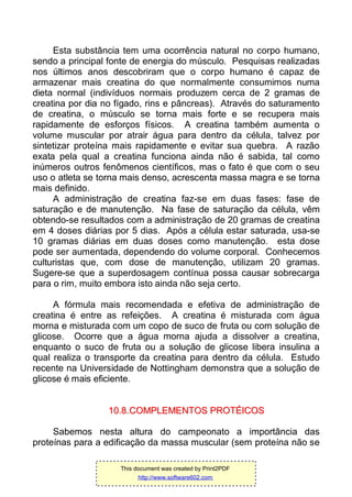 Esta substância tem uma ocorrência natural no corpo humano,
sendo a principal fonte de energia do músculo. Pesquisas realizadas
nos últimos anos descobriram que o corpo humano é capaz de
armazenar mais creatina do que normalmente consumimos numa
dieta normal (indivíduos normais produzem cerca de 2 gramas de
creatina por dia no fígado, rins e pâncreas). Através do saturamento
de creatina, o músculo se torna mais forte e se recupera mais
rapidamente de esforços físicos. A creatina também aumenta o
volume muscular por atrair água para dentro da célula, talvez por
sintetizar proteína mais rapidamente e evitar sua quebra. A razão
exata pela qual a creatina funciona ainda não é sabida, tal como
inúmeros outros fenômenos científicos, mas o fato é que com o seu
uso o atleta se torna mais denso, acrescenta massa magra e se torna
mais definido.
A administração de creatina faz-se em duas fases: fase de
saturação e de manutenção. Na fase de saturação da célula, vêm
obtendo-se resultados com a administração de 20 gramas de creatina
em 4 doses diárias por 5 dias. Após a célula estar saturada, usa-se
10 gramas diárias em duas doses como manutenção. esta dose
pode ser aumentada, dependendo do volume corporal. Conhecemos
culturistas que, com dose de manutenção, utilizam 20 gramas.
Sugere-se que a superdosagem contínua possa causar sobrecarga
para o rim, muito embora isto ainda não seja certo.
A fórmula mais recomendada e efetiva de administração de
creatina é entre as refeições. A creatina é misturada com água
morna e misturada com um copo de suco de fruta ou com solução de
glicose. Ocorre que a água morna ajuda a dissolver a creatina,
enquanto o suco de fruta ou a solução de glicose libera insulina a
qual realiza o transporte da creatina para dentro da célula. Estudo
recente na Universidade de Nottingham demonstra que a solução de
glicose é mais eficiente.
1100..88..CCOOMMPPLLEEMMEENNTTOOSS PPRROOTTÉÉIICCOOSS
Sabemos nesta altura do campeonato a importância das
proteínas para a edificação da massa muscular (sem proteína não se
This document was created by Print2PDF
http://www.software602.com
 