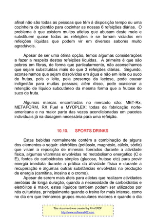 afinal não são todas as pessoas que têm à disposição tempo ou uma
cozinheira de plantão para cozinhar as nossas 6 refeições diárias. O
problema é que existem muitos atletas que abusam deste meio e
substituem quase todas as refeições e se tornam viciados em
refeições líquidas que podem vir em diversos sabores muito
agradáveis.
Apesar de ser uma ótima opção, temos algumas considerações
a fazer a respeito destas refeições líquidas. A primeira é que são
pobres em fibras, de forma que particularmente, não aconselhamos
que sejam substituídas mais do que 3 refeições diárias. Segundo,
aconselhamos que sejam dissolvidas em água e não em leite ou suco
de frutas, pois o leite, pela presença da lactose, pode causar
indigestão para muitas pessoas; além disso, pode ocasionar a
retenção de líquido subcutâneo da mesma forma que a frutose do
suco de fruta.
Algumas marcas encontradas no mercado são: MET-Rx,
METAFORM, RX Fuel e MYOPLEX; todas de fabricação norte-
americana e na maior parte das vezes acondicionadas em pacotes
individuais já na dosagem necessária para uma refeição.
1100..1100.. SSPPOORRTTSS DDRRIINNKKSS
Estas bebidas normalmente contêm a combinação de alguns
dos elementos a seguir: eletrólitos (potássio, magnésio, cálcio, sódio)
que visam a reposição de minerais liberados durante a atividade
física, algumas vitaminas envolvidas no metabolismo energético (C e
E), fontes de carboidratos simples (glucose, frutose etc) para provir
energia imediata durante a prática da atividade física e durante a
recuperação e algumas outras substâncias envolvidas na produção
de energia (carnitina, inosina e o cromo).
Apesar de serem mais úteis para atletas que realizam atividades
aeróbias de longa duração, quando a necessidade de carboidratos e
eletrólitos é maior, estes líquidos também podem ser utilizados por
nós culturistas, principalmente quando o treino for mais intenso, como
no dia em que treinamos grupos musculares maiores e quando o dia
This document was created by Print2PDF
http://www.software602.com
 