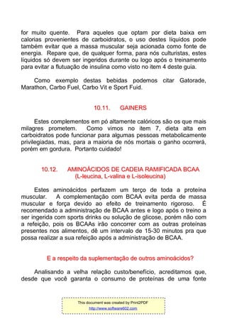 for muito quente. Para aqueles que optam por dieta baixa em
calorias provenientes de carboidratos, o uso destes líquidos pode
também evitar que a massa muscular seja acionada como fonte de
energia. Repare que, de qualquer forma, para nós culturistas, estes
líquidos só devem ser ingeridos durante ou logo após o treinamento
para evitar a flutuação de insulina como visto no item 4 deste guia.
Como exemplo destas bebidas podemos citar Gatorade,
Marathon, Carbo Fuel, Carbo Vit e Sport Fuid.
1100..1111.. GGAAIINNEERRSS
Estes complementos em pó altamente calóricos são os que mais
milagres prometem. Como vimos no item 7, dieta alta em
carboidratos pode funcionar para algumas pessoas metabolicamente
privilegiadas, mas, para a maioria de nós mortais o ganho ocorrerá,
porém em gordura. Portanto cuidado!
1100..1122.. AAMMIINNOOÁÁCCIIDDOOSS DDEE CCAADDEEIIAA RRAAMMIIFFIICCAADDAA BBCCAAAA
((LL--lleeuucciinnaa,, LL--vvaalliinnaa ee LL--iissoolleeuucciinnaa))
Estes aminoácidos perfazem um terço de toda a proteína
muscular. A complementação com BCAA evita perda de massa
muscular e força devido ao efeito de treinamento rigoroso. É
recomendado a administração de BCAA antes e logo após o treino a
ser ingerida com sports drinks ou solução de glicose, porém não com
a refeição, pois os BCAAs irão concorrer com as outras proteínas
presentes nos alimentos, dê um intervalo de 15-30 minutos pra que
possa realizar a sua refeição após a administração de BCAA.
EE aa rreessppeeiittoo ddaa ssuupplleemmeennttaaççããoo ddee oouuttrrooss aammiinnooáácciiddooss??
Analisando a velha relação custo/benefício, acreditamos que,
desde que você garanta o consumo de proteínas de uma fonte
This document was created by Print2PDF
http://www.software602.com
 