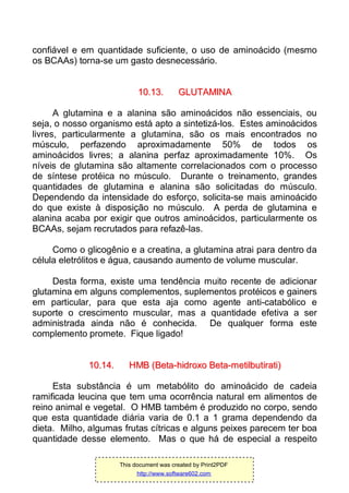 confiável e em quantidade suficiente, o uso de aminoácido (mesmo
os BCAAs) torna-se um gasto desnecessário.
1100..1133.. GGLLUUTTAAMMIINNAA
A glutamina e a alanina são aminoácidos não essenciais, ou
seja, o nosso organismo está apto a sintetizá-los. Estes aminoácidos
livres, particularmente a glutamina, são os mais encontrados no
músculo, perfazendo aproximadamente 50% de todos os
aminoácidos livres; a alanina perfaz aproximadamente 10%. Os
níveis de glutamina são altamente correlacionados com o processo
de síntese protéica no músculo. Durante o treinamento, grandes
quantidades de glutamina e alanina são solicitadas do músculo.
Dependendo da intensidade do esforço, solicita-se mais aminoácido
do que existe à disposição no músculo. A perda de glutamina e
alanina acaba por exigir que outros aminoácidos, particularmente os
BCAAs, sejam recrutados para refazê-las.
Como o glicogênio e a creatina, a glutamina atrai para dentro da
célula eletrólitos e água, causando aumento de volume muscular.
Desta forma, existe uma tendência muito recente de adicionar
glutamina em alguns complementos, suplementos protéicos e gainers
em particular, para que esta aja como agente anti-catabólico e
suporte o crescimento muscular, mas a quantidade efetiva a ser
administrada ainda não é conhecida. De qualquer forma este
complemento promete. Fique ligado!
1100..1144.. HHMMBB ((BBeettaa--hhiiddrrooxxoo BBeettaa--mmeettiillbbuuttiirraattii))
Esta substância é um metabólito do aminoácido de cadeia
ramificada leucina que tem uma ocorrência natural em alimentos de
reino animal e vegetal. O HMB também é produzido no corpo, sendo
que esta quantidade diária varia de 0.1 a 1 grama dependendo da
dieta. Milho, algumas frutas cítricas e alguns peixes parecem ter boa
quantidade desse elemento. Mas o que há de especial a respeito
This document was created by Print2PDF
http://www.software602.com
 