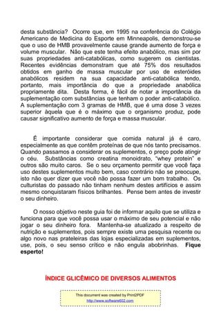 desta substância? Ocorre que, em 1995 na conferência do Colégio
Americano de Medicina do Esporte em Minneapolis, demonstrou-se
que o uso de HMB provavelmente cause grande aumento de força e
volume muscular. Não que este tenha efeito anabólico, mas sim por
suas propriedades anti-catabólicas, como sugerem os cientistas.
Recentes evidências demonstram que até 75% dos resultados
obtidos em ganho de massa muscular por uso de esteróides
anabólicos residem na sua capacidade anti-catabólica tendo,
portanto, mais importância do que a propriedade anabólica
propriamente dita. Desta forma, é fácil de notar a importância da
suplementação com substâncias que tenham o poder anti-catabólico.
A suplementação com 3 gramas de HMB, que é uma dose 3 vezes
superior àquela que é o máximo que o organismo produz, pode
causar significativo aumento de força e massa muscular.
É importante considerar que comida natural já é caro,
especialmente as que contêm proteínas de que nós tanto precisamos.
Quando passamos a considerar os suplementos, o preço pode atingir
o céu. Substâncias como creatina monoidrato, “whey protein” e
outros são muito caros. Se o seu orçamento permitir que você faça
uso destes suplementos muito bem, caso contrário não se preocupe,
isto não quer dizer que você não possa fazer um bom trabalho. Os
culturistas do passado não tinham nenhum destes artifícios e assim
mesmo conquistaram físicos brilhantes. Pense bem antes de investir
o seu dinheiro.
O nosso objetivo neste guia foi de informar aquilo que se utiliza e
funciona para que você possa usar o máximo de seu potencial e não
jogar o seu dinheiro fora. Mantenha-se atualizado a respeito de
nutrição e suplementos, pois sempre existe uma pesquisa recente ou
algo novo nas prateleiras das lojas especializadas em suplementos,
use, pois, o seu senso crítico e não engula abobrinhas. Fique
esperto!
ÍÍNNDDIICCEE GGLLIICCÊÊMMIICCOO DDEE DDIIVVEERRSSOOSS AALLIIMMEENNTTOOSS
This document was created by Print2PDF
http://www.software602.com
 
