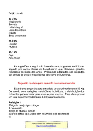 Feijão cozido
30-39%
Maçã ácida
Sorvete
Leite integral
Leite desnatado
Iogurte
Sopa de tomate
20-29%
Lentilha
Frutose
10-19%
Soja
Amendoim
As sugestões a seguir são baseadas em programas nutricionais
seguido por vários atletas de fisiculturismo que obtiveram grandes
resultados ao longo dos anos. Programas adaptados são utilizados
por atletas de outras modalidades tais como os lutadores.
SSuuggeessttããoo ddee ddiieettaa ppaarraa aauummeennttoo ddee mmaassssaa mmuussccuullaarr
Esta é uma sugestão para um atleta de aproximadamente 85 Kg.
De acordo com variações metabólicas individuais, a distribuição dos
nutrientes podem variar para mais o para menos. Essa dieta possui
um total de aproximadamente 4.400 calorias diárias.
Refeição 1
200gr de queijo tipo cottage
1 ovo cozido
100gr de abacaxi picado
50gr de cereal tipo Müsle com 150ml de leite desnatado
ou
This document was created by Print2PDF
http://www.software602.com
 