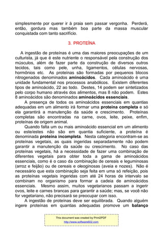 simplesmente por querer ir à praia sem passar vergonha. Perderá,
então, gordura mas também boa parte da massa muscular
conquistada com tanto sacrifício.
33.. PPRROOTTEEÍÍNNAA
A ingestão de proteínas é uma das maiores preocupações de um
culturista, já que é este nutriente o responsável pela construção dos
músculos, além de fazer parte da construção de diversos outros
tecidos, tais como pele, unha, ligamentos, células nervosas,
hormônios etc. As proteínas são formadas por pequenos blocos
nitrogenados denominados aminoácidos. Cada aminoácido é uma
unidade fundamental nos processos anabólicos. Existem diferentes
tipos de aminoácido, 22 ao todo. Destes, 14 podem ser sintetizados
pelo corpo humano através dos alimentos, mas 8 não podem. Estes
8 aminoácidos são denominados aminoácidos essenciais.
A presença de todos os aminoácidos essenciais em quantias
adequadas em um alimento irá formar uma proteína completa e só
ela garantirá a manutenção da saúde e crescimento. Proteínas
completas são encontradas na carne, ovos, leite, peixe, enfim,
proteínas de origem animal.
Quando falta um ou mais aminoácido essencial em um alimento
ou este/estes não são em quantia suficiente, a proteína é
denominada proteína incompleta. Nesta categoria encontram-se as
proteínas vegetais, as quais ingeridas separadamente não podem
garantir a manutenção da saúde ou crescimento. No caso das
proteínas vegetais, há a necessidade de fazer uma combinação de
diferentes vegetais para obter toda a gama de aminoácidos
essenciais, como é o caso da combinação de cereais e leguminosas
(arroz e feijão) ou de cereais e oleoginosas (aveia e nozes). Não é
necessário que esta combinação seja feita em uma só refeição, pois
as proteínas vegetais ingeridas com até 24 horas de intervalo se
combinam no organismo para formar a cadeia de aminoácidos
essenciais. Mesmo assim, muitos vegetarianos passam a ingerir
ovos, leite e carnes brancas para garantir a saúde; mas, se você não
for vegetariano, não precisará se preocupar com isso.
A ingestão de proteínas deve ser equilibrada. Quando alguém
ingere proteínas em quantias adequadas promove um balanço
This document was created by Print2PDF
http://www.software602.com
 