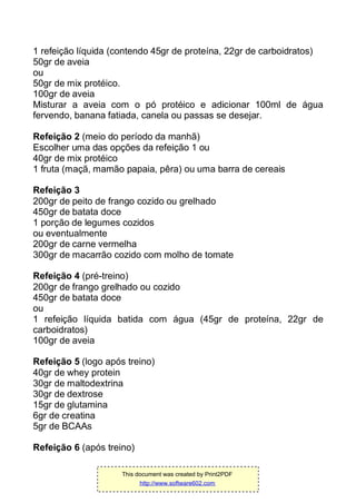 1 refeição líquida (contendo 45gr de proteína, 22gr de carboidratos)
50gr de aveia
ou
50gr de mix protéico.
100gr de aveia
Misturar a aveia com o pó protéico e adicionar 100ml de água
fervendo, banana fatiada, canela ou passas se desejar.
Refeição 2 (meio do período da manhã)
Escolher uma das opções da refeição 1 ou
40gr de mix protéico
1 fruta (maçã, mamão papaia, pêra) ou uma barra de cereais
Refeição 3
200gr de peito de frango cozido ou grelhado
450gr de batata doce
1 porção de legumes cozidos
ou eventualmente
200gr de carne vermelha
300gr de macarrão cozido com molho de tomate
Refeição 4 (pré-treino)
200gr de frango grelhado ou cozido
450gr de batata doce
ou
1 refeição líquida batida com água (45gr de proteína, 22gr de
carboidratos)
100gr de aveia
Refeição 5 (logo após treino)
40gr de whey protein
30gr de maltodextrina
30gr de dextrose
15gr de glutamina
6gr de creatina
5gr de BCAAs
Refeição 6 (após treino)
This document was created by Print2PDF
http://www.software602.com
 