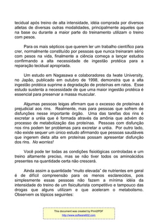 tecidual após treino de alta intensidade, idéia comprada por diversos
atletas de diversas outras modalidades, principalmente aqueles que
na base ou durante a maior parte do treinamento utilizam o treino
com pesos.
Para os mais sépticos que querem ler um trabalho científico para
crer, normalmente constituído por pessoas que nunca treinaram sério
com pesos na vida, finalmente a ciência começa a lançar estudos
confirmando a alta necessidade de ingestão protéica para a
reparação tecidual apropriada.
Um estudo em Nagasawa e colaboradores da Iwate University,
no Japão, publicado em outubro de 1998, demonstra que a alta
ingestão protéica suprime a degradação de proteínas em ratos. Esse
estudo sustenta a necessidade de que uma maior ingestão protéica é
essencial para preservar a massa muscular.
Algumas pessoas leigas afirmam que o excesso de proteínas é
prejudicial aos rins. Realmente, mas para pessoas que sofrem de
disfunções nesse importante órgão. Uma das tarefas dos rins é
excretar a uréia que é formada através da amônia que advém do
processo de metabolização das proteínas. Pessoas com disfunção
nos rins podem ter problemas para excretar a uréia. Por outro lado,
não existe sequer um único estudo afirmando que pessoas saudáveis
que ingerem dieta alta em proteínas possam apresentar disfunção
dos rins. No worries!
Você pode ter todas as condições fisiológicas controladas e um
treino altamente preciso, mas se não tiver todos os aminoácidos
presentes na quantidade certa não crescerá.
Ainda assim a quantidade “muito elevada” de nutrientes em geral
é de difícil compreensão para os menos esclarecidos, pois
simplesmente essas pessoas não fazem a mínima idéia da
intensidade do treino de um fisiculturista competitivo e tampouco das
drogas que alguns utilizam e que aceleram o metabolismo.
Observem os tópicos seguintes:
This document was created by Print2PDF
http://www.software602.com
 