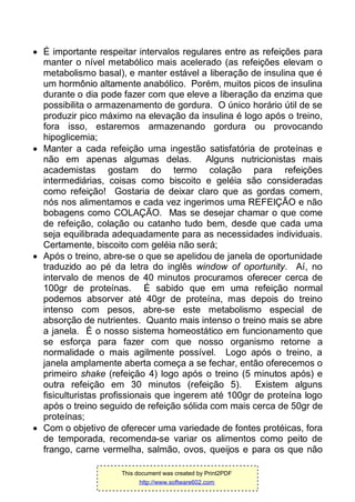  É importante respeitar intervalos regulares entre as refeições para
manter o nível metabólico mais acelerado (as refeições elevam o
metabolismo basal), e manter estável a liberação de insulina que é
um hormônio altamente anabólico. Porém, muitos picos de insulina
durante o dia pode fazer com que eleve a liberação da enzima que
possibilita o armazenamento de gordura. O único horário útil de se
produzir pico máximo na elevação da insulina é logo após o treino,
fora isso, estaremos armazenando gordura ou provocando
hipoglicemia;
 Manter a cada refeição uma ingestão satisfatória de proteínas e
não em apenas algumas delas. Alguns nutricionistas mais
academistas gostam do termo colação para refeições
intermediárias, coisas como biscoito e geléia são consideradas
como refeição! Gostaria de deixar claro que as gordas comem,
nós nos alimentamos e cada vez ingerimos uma REFEIÇÃO e não
bobagens como COLAÇÃO. Mas se desejar chamar o que come
de refeição, colação ou catanho tudo bem, desde que cada uma
seja equilibrada adequadamente para as necessidades individuais.
Certamente, biscoito com geléia não será;
 Após o treino, abre-se o que se apelidou de janela de oportunidade
traduzido ao pé da letra do inglês window of oportunity. Aí, no
intervalo de menos de 40 minutos procuramos oferecer cerca de
100gr de proteínas. É sabido que em uma refeição normal
podemos absorver até 40gr de proteína, mas depois do treino
intenso com pesos, abre-se este metabolismo especial de
absorção de nutrientes. Quanto mais intenso o treino mais se abre
a janela. É o nosso sistema homeostático em funcionamento que
se esforça para fazer com que nosso organismo retorne a
normalidade o mais agilmente possível. Logo após o treino, a
janela amplamente aberta começa a se fechar, então oferecemos o
primeiro shake (refeição 4) logo após o treino (5 minutos após) e
outra refeição em 30 minutos (refeição 5). Existem alguns
fisiculturistas profissionais que ingerem até 100gr de proteína logo
após o treino seguido de refeição sólida com mais cerca de 50gr de
proteínas;
 Com o objetivo de oferecer uma variedade de fontes protéicas, fora
de temporada, recomenda-se variar os alimentos como peito de
frango, carne vermelha, salmão, ovos, queijos e para os que não
This document was created by Print2PDF
http://www.software602.com
 