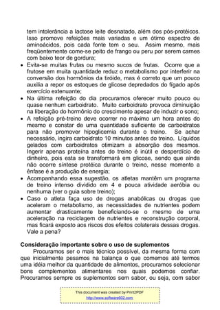 tem intolerância a lactose leite desnatado, além dos pós-protéicos.
Isso promove refeições mais variadas e um ótimo espectro de
aminoácidos, pois cada fonte tem o seu. Assim mesmo, mais
freqüentemente come-se peito de frango ou peru por serem carnes
com baixo teor de gordura;
 Evita-se muitas frutas ou mesmo sucos de frutas. Ocorre que a
frutose em muita quantidade reduz o metabolismo por interferir na
conversão dos hormônios da tiróide, mas é correto que um pouco
auxilia a repor os estoques de glicose depredados do fígado após
exercício extenuante;
 Na última refeição do dia procuramos oferecer muito pouco ou
quase nenhum carboidrato. Muito carboidrato provoca diminuição
na liberação do hormônio do crescimento apesar de induzir o sono;
 A refeição pré-treino deve ocorrer no máximo um hora antes do
mesmo e constar de uma quantidade suficiente de carboidratos
para não promover hipoglicemia durante o treino. Se achar
necessário, ingira carboidrato 10 minutos antes do treino. Líquidos
gelados com carboidratos otimizam a absorção dos mesmos.
Ingerir apenas proteína antes do treino é inútil e desperdício de
dinheiro, pois esta se transformará em glicose, sendo que ainda
não ocorre síntese protéica durante o treino, nesse momento a
ênfase é a produção de energia;
 Acompanhando essa sugestão, os atletas mantêm um programa
de treino intenso dividido em 4 e pouca atividade aeróbia ou
nenhuma (ver o guia sobre treino);
 Caso o atleta faça uso de drogas anabólicas ou drogas que
aceleram o metabolismo, as necessidades de nutrientes podem
aumentar drasticamente beneficiando-se o mesmo de uma
aceleração na reciclagem de nutrientes e reconstrução corporal,
mas ficará exposto aos riscos dos efeitos colaterais dessas drogas.
Vale a pena?
Consideração importante sobre o uso de suplementos
Procuramos ser o mais técnico possível, da mesma forma com
que inicialmente pesamos na balança o que comemos até termos
uma idéia melhor da quantidade de alimentos, procuramos selecionar
bons complementos alimentares nos quais podemos confiar.
Procuramos sempre os suplementos sem sabor, ou seja, com sabor
This document was created by Print2PDF
http://www.software602.com
 