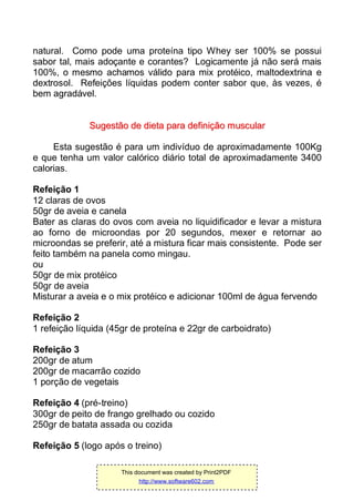 natural. Como pode uma proteína tipo Whey ser 100% se possui
sabor tal, mais adoçante e corantes? Logicamente já não será mais
100%, o mesmo achamos válido para mix protéico, maltodextrina e
dextrosol. Refeições líquidas podem conter sabor que, às vezes, é
bem agradável.
SSuuggeessttããoo ddee ddiieettaa ppaarraa ddeeffiinniiççããoo mmuussccuullaarr
Esta sugestão é para um indivíduo de aproximadamente 100Kg
e que tenha um valor calórico diário total de aproximadamente 3400
calorias.
Refeição 1
12 claras de ovos
50gr de aveia e canela
Bater as claras do ovos com aveia no liquidificador e levar a mistura
ao forno de microondas por 20 segundos, mexer e retornar ao
microondas se preferir, até a mistura ficar mais consistente. Pode ser
feito também na panela como mingau.
ou
50gr de mix protéico
50gr de aveia
Misturar a aveia e o mix protéico e adicionar 100ml de água fervendo
Refeição 2
1 refeição líquida (45gr de proteína e 22gr de carboidrato)
Refeição 3
200gr de atum
200gr de macarrão cozido
1 porção de vegetais
Refeição 4 (pré-treino)
300gr de peito de frango grelhado ou cozido
250gr de batata assada ou cozida
Refeição 5 (logo após o treino)
This document was created by Print2PDF
http://www.software602.com
 