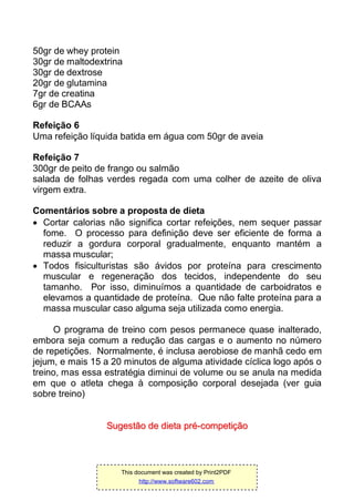 50gr de whey protein
30gr de maltodextrina
30gr de dextrose
20gr de glutamina
7gr de creatina
6gr de BCAAs
Refeição 6
Uma refeição líquida batida em água com 50gr de aveia
Refeição 7
300gr de peito de frango ou salmão
salada de folhas verdes regada com uma colher de azeite de oliva
virgem extra.
Comentários sobre a proposta de dieta
 Cortar calorias não significa cortar refeições, nem sequer passar
fome. O processo para definição deve ser eficiente de forma a
reduzir a gordura corporal gradualmente, enquanto mantém a
massa muscular;
 Todos fisiculturistas são ávidos por proteína para crescimento
muscular e regeneração dos tecidos, independente do seu
tamanho. Por isso, diminuímos a quantidade de carboidratos e
elevamos a quantidade de proteína. Que não falte proteína para a
massa muscular caso alguma seja utilizada como energia.
O programa de treino com pesos permanece quase inalterado,
embora seja comum a redução das cargas e o aumento no número
de repetições. Normalmente, é inclusa aerobiose de manhã cedo em
jejum, e mais 15 a 20 minutos de alguma atividade cíclica logo após o
treino, mas essa estratégia diminui de volume ou se anula na medida
em que o atleta chega à composição corporal desejada (ver guia
sobre treino)
SSuuggeessttããoo ddee ddiieettaa pprréé--ccoommppeettiiççããoo
This document was created by Print2PDF
http://www.software602.com
 