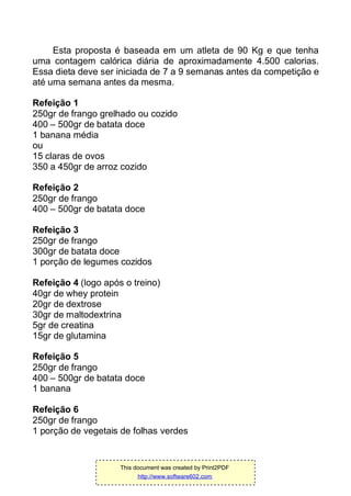 Esta proposta é baseada em um atleta de 90 Kg e que tenha
uma contagem calórica diária de aproximadamente 4.500 calorias.
Essa dieta deve ser iniciada de 7 a 9 semanas antes da competição e
até uma semana antes da mesma.
Refeição 1
250gr de frango grelhado ou cozido
400 – 500gr de batata doce
1 banana média
ou
15 claras de ovos
350 a 450gr de arroz cozido
Refeição 2
250gr de frango
400 – 500gr de batata doce
Refeição 3
250gr de frango
300gr de batata doce
1 porção de legumes cozidos
Refeição 4 (logo após o treino)
40gr de whey protein
20gr de dextrose
30gr de maltodextrina
5gr de creatina
15gr de glutamina
Refeição 5
250gr de frango
400 – 500gr de batata doce
1 banana
Refeição 6
250gr de frango
1 porção de vegetais de folhas verdes
This document was created by Print2PDF
http://www.software602.com
 
