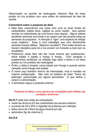 Observação: se acordar de madrugada, oferecer 50gr de whey
protein ou mix protéico com uma colher de sobremesa de óleo de
canola.
Comentário sobre a proposta de dieta
 Neta fase, procuramos nos casar com uma ou duas fontes de
carboidratos, batata doce, inglesa ou arroz cozido. Isso parece
reciclar os carboidratos de uma forma mais regular. Alguns atletas
escolhem somente uma fonte e se casam com ela durante todas as
semanas do programa. A intenção é “ligar” uma espécie de relógio
suíço orgânico. Essa é uma estratégia que vem literalmente
secando nossos atletas. Sépticos; duvidam? Pois estão tentem se
tiverem disciplina para tal e me enviem um honesto e-mail com os
resultados;
 Preferimos nesta fase não dar muita chance aos suplementos,
afinal batata é batata e frango é frango. Com exceção a
suplementos confiáveis na refeição logo após o treino e na whey
protein ou mix protéico de madrugada.
 Enfim, a dieta é simples: coma batata com frango e quando estiver
cansado coma frango com batata.
 O treino aqui também diminui de intensidade, mas é mantido na
mesma configuração. Não caia na bobeira de fazer “treino de
definição” preconizado por alguns tecnisistas. O que define o
corpo é a alimentação.
 A aerobiose segue a proposta anterior.
PPrrooppoossttaa ddee ddiieettaa aa uummaa sseemmaannaa ddaa ccoommppeettiiççããoo ppaarraa aattlleettaass nnaass
ccoonnddiiççõõeess aanntteerriioorreess
Dia D-7 (sete dias antes da competição)
 neste dia diminua 2/3 dos carboidratos da semana anterior;
 aumente de 20 a 30% a ingestão de proteínas por refeição;
 beba cerca de 3 litros de água mineral por dia;
 administre 2gr de vitamina C.
Dia D-6
This document was created by Print2PDF
http://www.software602.com
 