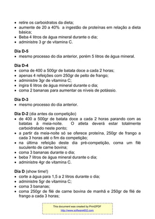  retire os carboidratos da dieta;
 aumente de 20 a 40% a ingestão de proteínas em relação a dieta
básica;
 Beba 4 litros de água mineral durante o dia;
 administre 3 gr de vitamina C.
Dia D-5
 mesmo processo do dia anterior, porém 5 litros de água mineral.
Dia D-4
 coma de 400 a 500gr de batata doce a cada 2 horas;
 apenas 4 refeições com 250gr de peito de frango;
 administre 3gr de vitamina C;
 ingira 6 litros de água mineral durante o dia;
 coma 2 bananas para aumentar os níveis de potássio.
Dia D-3
 mesmo processo do dia anterior.
Dia D-2 (dia antes da competição)
 de 400 a 500gr de batata doce a cada 2 horas parando com as
batatas à meia-noite. O atleta deverá estar totalmente
carboidratado neste ponto;
 a partir da meia-noite só se oferece proteína, 250gr de frango a
cada 3 horas até o fim da competição;
 na última refeição deste dia pré-competição, coma um filé
suculento de carne bovina;
 coma 3 bananas durante o dia;
 beba 7 litros de água mineral durante o dia;
 administre 4gr de vitamina C.
Dia D (show time!)
 corte a água para 1,5 a 2 litros durante o dia;
 administre 5gr de vitamina C;
 coma 3 bananas;
 coma 250gr de filé de carne bovina de manhã e 250gr de filé de
frango a cada 3 horas;
This document was created by Print2PDF
http://www.software602.com
 