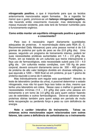 nitrogenado positivo, o que é importante para que os tecidos
anteriormente mencionados sejam formados. Se a ingestão for
menor que o gasto, promove-se um balanço nitrogenado negativo,
não havendo então crescimento muscular, mas deterioração da
massa muscular existente, pois esta terá de fornecer nutrientes para
o funcionamento orgânico.
Como então manter um equilíbrio nitrogenado positivo e garantir
o crescimento?
Para isso é necessário ingerir diariamente quantidades
adequadas de proteínas. A recomendação diária pelo RDA (E. C.
Recommended Daily Allowance) para uma pessoa normal é de 0.8
gramas de proteína por quilo de peso ao dia (0.8 g/Kg dia). Uma
pessoa, seguindo um programa de treinamento intenso, poderá ter
suas necessidades protéicas aumentadas em 1.5 – 2.0 g/Kg dia.
Porém, em se tratando de um culturista que treine intensamente e
faça uso de farmacológicos, esta necessidade subirá para 3.0 – 4.0
g/Kg dia. Um culturista nestas condições, com 100 Kg de peso
corporal, deverá consumir diariamente cerca de 300 – 400 gramas
de proteína de alto valor biológico dividido em diversas refeições, o
que equivale a 1200 – 1600 Kcal só em proteína, já que 1 grama de
proteína equivale a cerca de 4 calorias.
Mas individualmente com regular esta quantidade? Através de
teste de laboratório (análise da urina), é possível determinar o estado
nitrogenado, mas não há quem faça isso todos os dias, mesmo que
tenha uma laboratório em mãos. Nesse caso o melhor é garantir as
necessidades mínimas (1.5 – 2.0 g/Kg dia) para uma pessoa em
treinamento e em torno de 3.0 g/Kg dia para quem estiver fazendo
uso de esteróides e outros farmacológicos. Deve-se adicionar mais
proteínas diárias também para quem esteja em período de muito
lenta recuperação ou perdendo força e peso ou com deficiência de
energia.
Note o caráter interativo do treinamento. Talvez os
sintomas acima mencionados sejam relacionados com outros
fatores, tais como a deficiência de carboidratos ou o treinamento
This document was created by Print2PDF
http://www.software602.com
 