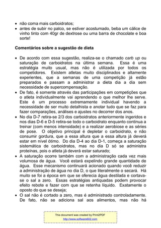  não coma mais carboidratos;
 antes de subir no palco, se estiver acostumado, beba um cálice de
vinho tinto com 40gr de dextrose ou uma barra de chocolate e boa
sorte!
Comentários sobre a sugestão de dieta
 De acordo com essa sugestão, realiza-se o chamado carb up ou
saturação de carboidratos na última semana. Essa é uma
estratégia muito usual, mas não é utilizada por todos os
competidores. Existem atletas muito disciplinados e altamente
experientes, que a semanas de uma competição já estão
preparados e passam a administrar a dieta dia a dia sem
necessidade de supercompensação.
 De fato, é somente através das participações em competições que
o atleta individualmente vai aprendendo o que melhor lhe serve.
Este é um processo extremamente individual havendo a
necessidade de ser muito detalhista e anotar tudo que se faz para
fazer comparações, análises e ajustes no decorrer dos anos.
 No dia D-7 retira-se 2/3 dos carboidratos anteriormente ingeridos e
nos dias D-6 e D-5 retira-se todo o carboidrato enquanto continua a
treinar (com menos intensidade) e a realizar aerobiose e as séries
de pose. O objetivo principal é depletar o carboidrato, e não
consumir gordura, que a essa altura que a essa altura já deverá
estar em nível ótimo. Do dia D-4 ao dia D-1, começa a saturação
sistemática de carboidratos, mas no dia D só se administra
proteínas, pois o atleta já deverá estar saturado;
 A saturação ocorre também com a administração cada vez mais
volumosa de água. Você estará expelindo grande quantidade de
água. Esse mecanismo continuará acionado quando você reduzir
a administração de água no dia D, o que literalmente o secará. Há
muito se foi a época em que se oferecia água destilada e cortava-
se o sal a zero. Essas estratégias antiquadas podem provocar
efeito rebote e fazer com que se retenha líquido. Exatamente o
oposto do que se deseja;
 O sal não é cortado a zero, mas é administrado controladamente.
De fato, não se adiciona sal aos alimentos, mas não há
This document was created by Print2PDF
http://www.software602.com
 