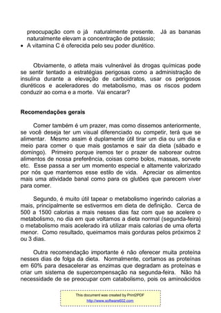 preocupação com o já naturalmente presente. Já as bananas
naturalmente elevam a concentração de potássio;
 A vitamina C é oferecida pelo seu poder diurético.
Obviamente, o atleta mais vulnerável às drogas químicas pode
se sentir tentado a estratégias perigosas como a administração de
insulina durante a elevação de carboidratos, usar os perigosos
diuréticos e aceleradores do metabolismo, mas os riscos podem
conduzir ao coma e a morte. Vai encarar?
Recomendações gerais
Comer também é um prazer, mas como dissemos anteriormente,
se você deseja ter um visual diferenciado ou competir, terá que se
alimentar. Mesmo assim é duplamente útil tirar um dia ou um dia e
meio para comer o que mais gostamos e sair da dieta (sábado e
domingo). Primeiro porque iremos ter o prazer de saborear outros
alimentos de nossa preferência, coisas como bolos, massas, sorvete
etc. Esse passa a ser um momento especial e altamente valorizado
por nós que mantemos esse estilo de vida. Apreciar os alimentos
mais uma atividade banal como para os glutões que parecem viver
para comer.
Segundo, é muito útil tapear o metabolismo ingerindo calorias a
mais, principalmente se estivermos em dieta de definição. Cerca de
500 a 1500 calorias a mais nesses dias faz com que se acelere o
metabolismo, no dia em que voltamos a dieta normal (segunda-feira)
o metabolismo mais acelerado irá utilizar mais calorias de uma oferta
menor. Como resultado, queimamos mais gorduras pelos próximos 2
ou 3 dias.
Outra recomendação importante é não oferecer muita proteína
nesses dias de folga da dieta. Normalmente, cortamos as proteínas
em 60% para desacelerar as enzimas que degradam as proteínas e
criar um sistema de supercompensação na segunda-feira. Não há
necessidade de se preocupar com catabolismo, pois os aminoácidos
This document was created by Print2PDF
http://www.software602.com
 