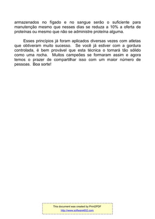armazenados no fígado e no sangue serão o suficiente para
manutenção mesmo que nesses dias se reduza a 10% a oferta de
proteínas ou mesmo que não se administre proteína alguma.
Esses princípios já foram aplicados diversas vezes com atletas
que obtiveram muito sucesso. Se você já estiver com a gordura
controlada, é bem provável que esta técnica o tornará tão sólido
como uma rocha. Muitos campeões se formaram assim e agora
temos o prazer de compartilhar isso com um maior número de
pessoas. Boa sorte!
This document was created by Print2PDF
http://www.software602.com
 