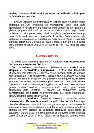 inadequado, mas ainda assim pode ser um indicador válido para
deficiência de proteína.
Grande ingestão de proteína só se justifica caso a pessoa esteja
engajada em um programa de treinamento sério, pois será
aproveitado o necessário e o excesso será convertido em gordura e
glicose, já que proteína não pode ser armazenada pelo corpo. Muita
proteína também pode causar desidratação e ser uma sobrecarga
para os rins pela excessiva produção de uréia. Para eliminar este
problema é necessária a ingestão de mais fluidos (água). Isso não
significa beber 1 ou 2 copos de água a mais, e sim de 6 a 8 copos
extra durante o dia, o que dará em torno de 1.5 – 2.0 litros de água
extra.
44.. CCAARRBBOOIIDDRRAATTOOSS
Existem basicamente 2 tipos de carboidratos: carboidratos não-
fibrosos e carboidratos fibrosos.
Os carboidratos não-fibrosos dividem-se em carboidratos
simples e carboidratos complexos. Estes são facilmente
absorvidos pelo intestino e utilizado como principal fonte de energia
pelo organismo. Os carboidratos simples como o açúcar de mesa,
geleias, frutose etc, possuem uma pequena cadeia química, de forma
que são absorvidos rapidamente pelo intestino. Os carboidratos
complexos, tais como batata, arroz, pão, macarrão etc, possuem uma
grande cadeia química e requerem mais tempo para serem
absorvidos pelo intestino. Ambos os carboidratos serão
transformados em glicose no intestino para que assim possam ser
absorvidos pela corrente sangüínea.
Já os carboidratos fibrosos, também conhecidos como
celulose, são dificilmente absorvidos pelo intestino, de forma que
não são utilizados como fonte de energia, mas como suplemento de
vitaminas e minerais e ajudam a manter o trato intestinal saudável
através de uma espécie de varredura promovida pelas fibras da
celulose. Dietas altas em fibra (celulose) parecem evitar doenças
como câncer de cólon e hemorróidas. Arroz integral, cereais, como
This document was created by Print2PDF
http://www.software602.com
 