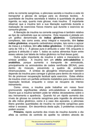 entra na corrente sangüínea, o pâncreas secreta a insulina e esta irá
transportar a glicose do sangue para os diversos tecidos. A
quantidade de insulina secretada é relativa à quantidade de glicose
ingerida, ou seja, quanto mais glicose, mais insulina. É importante
observar que a insulina tem a sua liberação suprimida durante a
realização de exercícios físicos mesmo que durante o exercício se
consuma glicose.
A liberação de insulina na corrente sangüínea é também relativa
ao tipo de carboidrato que se consome. Esta resposta é plotada em
um gráfico denominado de índice glicêmico. Carboidratos
complexos, tais como aveia, arroz integral e macarrão, têm baixo
índice glicêmico, enquanto carboidratos simples, tais como o açúcar
de mesa e a maltose, têm alto índice glicêmico. O índice glicêmico
varia de 100 a 1. À glicose pura é atribuído o valor 100, enquanto à
gordura é atribuído o valor 1, todos os outros alimentos ficam entre
esses valores (ver tabela de índice glicêmico no final desse guia).
Outra ação importante da insulina é sobre o mecanismo da
síntese protéica. A insulina tem um efeito anti-catabólico e
anabólico, porque aumenta o transporte de aminoácido,
principalmente os aminoácidos de cadeia ramificada (BCAA), para
dentro do músculo, prevenindo a quebra de proteínas
intramusculares. A síntese de glicogênio intramuscular também
depende da insulina para carregar a glicose para dentro do músculo a
fim de promover recuperação tecidual após exercício. Estes efeitos
da insulina criam um perfeito ambiente metabólico para crescimento e
reparação tecidual, enquanto o corpo se recupera de intenso
treinamento.
Como vimos, a insulina pode trabalhar em nosso favor
promovendo significantes efeitos anti-catabólicos e anabólicos.
Ocorre que a insulina também pode ter efeitos devastadores sobre o
seu treinamento e aparência. Quando há um rápido aumento dos
níveis de glicose na corrente sangüínea pela ingestão de alimentos
de alto índice glicêmico, como é o caso dos açúcares, o pâncreas
libera grandes quantidades de insulina na corrente sangüínea para
retirar o excesso. Em decorrência desta ação, 3 problemas cruciais
podem ocorrer:
Primeiro, rápido aumento dos níveis de insulina durante o dia
afeta os centros de controle do apetite no cérebro através de
This document was created by Print2PDF
http://www.software602.com
 