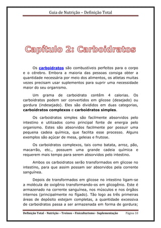 Guia de Nutrição – Definição Total
Definição Total – Nutrição – Treinos – Fisiculturismo - Suplementação Página 10
Os carboidratos são combustíveis perfeitos para o corpo
e o cérebro. Embora a maioria das pessoas consiga obter a
quantidade necessária por meio dos alimentos, os atletas muitas
vezes precisam usar suplementos para suprir uma necessidade
maior do seu organismo.
Um grama de carboidrato contêm 4 calorias. Os
carboidratos podem ser convertidos em glicose (desejado) ou
gordura (indesejado). Eles são divididos em duas categorias,
carboidratos complexos e carboidratos simples.
Os carboidratos simples são facilmente absorvidos pelo
intestino e utilizados como principal fonte de energia pelo
organismo. Estes são absorvidos facilmente por possuir uma
pequena cadeia química, que facilita esse processo. Alguns
exemplos são açúcar de mesa, geleias e frutose.
Os carboidratos complexos, tais como batata, arroz, pão,
macarrão, etc., possuem uma grande cadeia química e
requerem mais tempo para serem absorvidos pelo intestino.
Ambos os carboidratos serão transformados em glicose no
intestino, para que assim possam ser absorvidos pela corrente
sanguínea.
Depois de transformados em glicose no intestino ligam-se
a molécula de oxigênio transformando-os em glicogênio. Este é
armazenado na corrente sanguínea, nos músculos e nos órgãos
internos (principalmente no fígado). Tão logo as três primeiras
áreas de depósito estejam completas, a quantidade excessiva
de carboidratos passa a ser armazenada em forma de gordura;
 