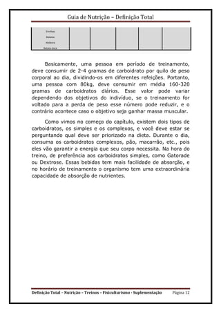 Guia de Nutrição – Definição Total
Definição Total – Nutrição – Treinos – Fisiculturismo - Suplementação Página 12
Ervilhas
Batatas
Abóbora
Batata-doce
Basicamente, uma pessoa em período de treinamento,
deve consumir de 2-4 gramas de carboidrato por quilo de peso
corporal ao dia, dividindo-os em diferentes refeições. Portanto,
uma pessoa com 80kg, deve consumir em média 160-320
gramas de carboidratos diários. Esse valor pode variar
dependendo dos objetivos do indivíduo, se o treinamento for
voltado para a perda de peso esse número pode reduzir, e o
contrário acontece caso o objetivo seja ganhar massa muscular.
Como vimos no começo do capítulo, existem dois tipos de
carboidratos, os simples e os complexos, e você deve estar se
perguntando qual deve ser priorizado na dieta. Durante o dia,
consuma os carboidratos complexos, pão, macarrão, etc., pois
eles vão garantir a energia que seu corpo necessita. Na hora do
treino, de preferência aos carboidratos simples, como Gatorade
ou Dextrose. Essas bebidas tem mais facilidade de absorção, e
no horário de treinamento o organismo tem uma extraordinária
capacidade de absorção de nutrientes.
 