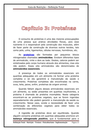 Guia de Nutrição – Definição Total
Definição Total – Nutrição – Treinos – Fisiculturismo - Suplementação Página 13
O consumo de proteínas é uma das maiores preocupações
de uma pessoa que pratica atividades físicas, pois esse
nutriente é o responsável pela construção dos músculos, além
de fazer parte da construção de diversos outros tecidos, tais
como pele, unha, ligamentos, células nervosas, hormônios, etc.
As proteínas são formadas por pequenos blocos
nitrogenados chamados aminoácidos. Existem diferentes tipos
de aminoácido, vinte e dois ao todo. Destes, catorze podem ser
sintetizados pelo corpo humano através dos alimentos, mas oito
não podem. Esses oito aminoácidos são denominados de
aminoácidos essenciais.
A presença de todos os aminoácidos essenciais em
quantias adequadas em um alimento irá formar uma proteína
completa e só ela garantirá a manutenção da saúde e
crescimento. Proteínas completas são encontradas na carne,
ovos, leite, peixe, enfim, proteínas de origem animal.
Quando faltam alguns desses aminoácidos essenciais em
um alimento, ou estão presentes em quantias insuficientes, a
proteína é chamada de proteína incompleta. Nesta categoria
encontram-se as proteínas vegetais, que se forem ingeridas
separadamente não podem garantir a manutenção da saúde ou
crescimento. Nesse caso, existe a necessidade de fazer uma
combinação de diferentes vegetais para obter todos os
aminoácidos essenciais.
A ingestão de proteínas deve ser equilibrada. Quando
alguém consome proteínas em quantias adequadas promove um
balanço nitrogenado positivo, que é fundamental para o
 