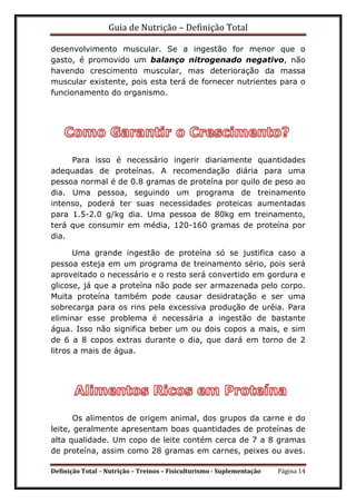 Guia de Nutrição – Definição Total
Definição Total – Nutrição – Treinos – Fisiculturismo - Suplementação Página 14
desenvolvimento muscular. Se a ingestão for menor que o
gasto, é promovido um balanço nitrogenado negativo, não
havendo crescimento muscular, mas deterioração da massa
muscular existente, pois esta terá de fornecer nutrientes para o
funcionamento do organismo.
Para isso é necessário ingerir diariamente quantidades
adequadas de proteínas. A recomendação diária para uma
pessoa normal é de 0.8 gramas de proteína por quilo de peso ao
dia. Uma pessoa, seguindo um programa de treinamento
intenso, poderá ter suas necessidades proteicas aumentadas
para 1.5-2.0 g/kg dia. Uma pessoa de 80kg em treinamento,
terá que consumir em média, 120-160 gramas de proteína por
dia.
Uma grande ingestão de proteína só se justifica caso a
pessoa esteja em um programa de treinamento sério, pois será
aproveitado o necessário e o resto será convertido em gordura e
glicose, já que a proteína não pode ser armazenada pelo corpo.
Muita proteína também pode causar desidratação e ser uma
sobrecarga para os rins pela excessiva produção de uréia. Para
eliminar esse problema é necessária a ingestão de bastante
água. Isso não significa beber um ou dois copos a mais, e sim
de 6 a 8 copos extras durante o dia, que dará em torno de 2
litros a mais de água.
Os alimentos de origem animal, dos grupos da carne e do
leite, geralmente apresentam boas quantidades de proteínas de
alta qualidade. Um copo de leite contém cerca de 7 a 8 gramas
de proteína, assim como 28 gramas em carnes, peixes ou aves.
 