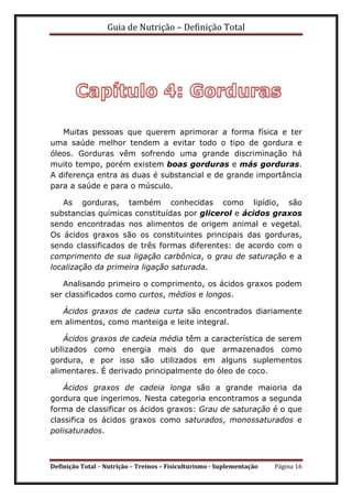 Guia de Nutrição – Definição Total
Definição Total – Nutrição – Treinos – Fisiculturismo - Suplementação Página 16
Muitas pessoas que querem aprimorar a forma física e ter
uma saúde melhor tendem a evitar todo o tipo de gordura e
óleos. Gorduras vêm sofrendo uma grande discriminação há
muito tempo, porém existem boas gorduras e más gorduras.
A diferença entra as duas é substancial e de grande importância
para a saúde e para o músculo.
As gorduras, também conhecidas como lipídio, são
substancias químicas constituídas por glicerol e ácidos graxos
sendo encontradas nos alimentos de origem animal e vegetal.
Os ácidos graxos são os constituintes principais das gorduras,
sendo classificados de três formas diferentes: de acordo com o
comprimento de sua ligação carbônica, o grau de saturação e a
localização da primeira ligação saturada.
Analisando primeiro o comprimento, os ácidos graxos podem
ser classificados como curtos, médios e longos.
Ácidos graxos de cadeia curta são encontrados diariamente
em alimentos, como manteiga e leite integral.
Ácidos graxos de cadeia média têm a característica de serem
utilizados como energia mais do que armazenados como
gordura, e por isso são utilizados em alguns suplementos
alimentares. É derivado principalmente do óleo de coco.
Ácidos graxos de cadeia longa são a grande maioria da
gordura que ingerimos. Nesta categoria encontramos a segunda
forma de classificar os ácidos graxos: Grau de saturação é o que
classifica os ácidos graxos como saturados, monossaturados e
polisaturados.
 