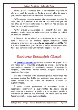 Guia de Nutrição – Definição Total
Definição Total – Nutrição – Treinos – Fisiculturismo - Suplementação Página 17
Ácidos graxos saturados têm a característica negativa de
elevar o nível de colesterol. Gordura animal, óleo de coco e
gorduras hidrogenadas são exemplos de gordura saturada.
Ácidos graxos monossaturados são encontrados em óleo de
oliva, óleo de amendoim e no abacate. Esta classe de gordura
não afeta os níveis de colesterol, mas também não os reduz se
ingerida em grande quantidade.
Ácidos graxos polisaturados são encontrados em óleos
vegetais, sendo conhecida pela capacidade benéfica de reduzir
os níveis de colesterol.
A última forma de classificar as gorduras se faz de acordo
com a localização da primeira ligação insaturada. Nessa
categoria encontram-se as gorduras essenciais ou EFAs. Tal
é a importância dessa gordura para a saúde e desenvolvimento
físico que iremos dedicar um momento especial para ela.
As gorduras essências ou boas exercem um papel crítico
em nosso corpo, incluindo produção de energia, aumento de
metabolismo, aumento de crescimento muscular, transporte de
oxigênio, crescimento normal celular, funções nervosas e
regulação hormonal.
Eles são conhecidos como essenciais porque nosso corpo não
consegue produzi-las. Então eles precisam estar persentes em
nossa alimentação por meio de alimentos comuns ou
suplementação.
É muito comum praticantes de atividades físicas e
esportistas recorrerem a suplementos de ácidos graxos
essenciais para favorecer a saúde e a performance, devido a
dificuldade de obtê-los nos alimentos. Na última parte do livro
falaremos melhor sobe a suplementação.
 