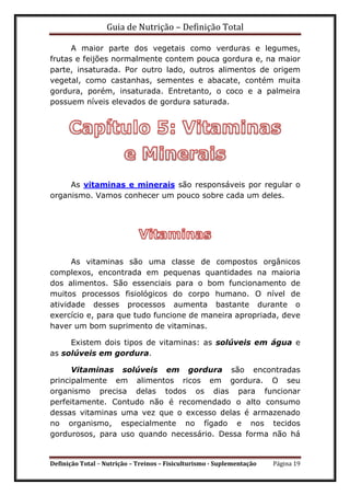 Guia de Nutrição – Definição Total
Definição Total – Nutrição – Treinos – Fisiculturismo - Suplementação Página 19
A maior parte dos vegetais como verduras e legumes,
frutas e feijões normalmente contem pouca gordura e, na maior
parte, insaturada. Por outro lado, outros alimentos de origem
vegetal, como castanhas, sementes e abacate, contém muita
gordura, porém, insaturada. Entretanto, o coco e a palmeira
possuem níveis elevados de gordura saturada.
As vitaminas e minerais são responsáveis por regular o
organismo. Vamos conhecer um pouco sobre cada um deles.
As vitaminas são uma classe de compostos orgânicos
complexos, encontrada em pequenas quantidades na maioria
dos alimentos. São essenciais para o bom funcionamento de
muitos processos fisiológicos do corpo humano. O nível de
atividade desses processos aumenta bastante durante o
exercício e, para que tudo funcione de maneira apropriada, deve
haver um bom suprimento de vitaminas.
Existem dois tipos de vitaminas: as solúveis em água e
as solúveis em gordura.
Vitaminas solúveis em gordura são encontradas
principalmente em alimentos ricos em gordura. O seu
organismo precisa delas todos os dias para funcionar
perfeitamente. Contudo não é recomendado o alto consumo
dessas vitaminas uma vez que o excesso delas é armazenado
no organismo, especialmente no fígado e nos tecidos
gordurosos, para uso quando necessário. Dessa forma não há
 