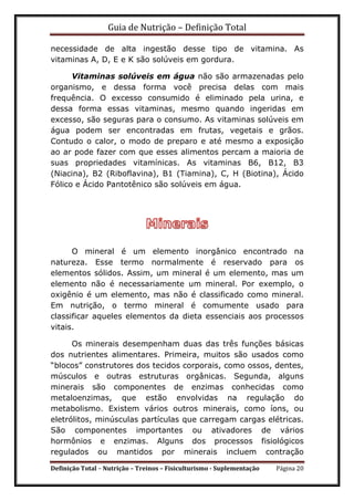 Guia de Nutrição – Definição Total
Definição Total – Nutrição – Treinos – Fisiculturismo - Suplementação Página 20
necessidade de alta ingestão desse tipo de vitamina. As
vitaminas A, D, E e K são solúveis em gordura.
Vitaminas solúveis em água não são armazenadas pelo
organismo, e dessa forma você precisa delas com mais
frequência. O excesso consumido é eliminado pela urina, e
dessa forma essas vitaminas, mesmo quando ingeridas em
excesso, são seguras para o consumo. As vitaminas solúveis em
água podem ser encontradas em frutas, vegetais e grãos.
Contudo o calor, o modo de preparo e até mesmo a exposição
ao ar pode fazer com que esses alimentos percam a maioria de
suas propriedades vitamínicas. As vitaminas B6, B12, B3
(Niacina), B2 (Riboflavina), B1 (Tiamina), C, H (Biotina), Ácido
Fólico e Ácido Pantotênico são solúveis em água.
O mineral é um elemento inorgânico encontrado na
natureza. Esse termo normalmente é reservado para os
elementos sólidos. Assim, um mineral é um elemento, mas um
elemento não é necessariamente um mineral. Por exemplo, o
oxigênio é um elemento, mas não é classificado como mineral.
Em nutrição, o termo mineral é comumente usado para
classificar aqueles elementos da dieta essenciais aos processos
vitais.
Os minerais desempenham duas das três funções básicas
dos nutrientes alimentares. Primeira, muitos são usados como
“blocos” construtores dos tecidos corporais, como ossos, dentes,
músculos e outras estruturas orgânicas. Segunda, alguns
minerais são componentes de enzimas conhecidas como
metaloenzimas, que estão envolvidas na regulação do
metabolismo. Existem vários outros minerais, como íons, ou
eletrólitos, minúsculas partículas que carregam cargas elétricas.
São componentes importantes ou ativadores de vários
hormônios e enzimas. Alguns dos processos fisiológicos
regulados ou mantidos por minerais incluem contração
 