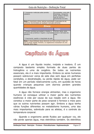 Guia de Nutrição – Definição Total
Definição Total – Nutrição – Treinos – Fisiculturismo - Suplementação Página 27
* Transportar moléculas pelas paredes
celulares.
processados, como pão,
manteiga, margarina,
frios, queijo e cereais,
sal de cozinha e
bicarbonato de sódio.
Nota: É importante utilizar apenas quantidades moderadas de sal,
conforme recomendado por qualquer instrução alimentar.
Zinco
Objetivo Fontes
* Compor enzimas que ajudam a manter a
estrutura das proteínas e regular a expressão
genética;
Carnes, peixe, aves,
cereais e derivados do
leite.
* Crescimento, apetite e integridade da pele.
Nota: A disponibilidade desse elemento em fonte animal é maior do
que na fonte vegetal. Portanto, os vegetarianos necessitam de uma
ingestão 50% maior.
A água é um líquido incolor, insípido e inodoro. É um
composto bastante simples formado de duas partes de
hidrogênio e uma de oxigênio. De todos os nutrientes
essenciais, ela é a mais importante. Embora os seres humanos
possam sobreviver cerca de sete dias sem água em perfeitas
condições, a desidratação, ou perda rápida de água, pode ser
fatal em um período relativamente curto, em questão de horas
quando crianças pequenas com diarreia perdem grandes
quantidades de água.
A água não fornece energia alimentar, mas o organismo
humano só consegue utilizar a maior parte dos nutrientes
essências à vida por causa da sua reação com a água. Ele
constitui a maior parte do peso corporal e fornece o meio para
que os outros nutrientes possam agir. Embora a água tenha
várias funções diferentes no metabolismo humano, uma das
mais importantes, sobretudo para os atletas, é o controle da
temperatura corporal.
Quando o organismo perde fluidos por qualquer via, ele
não perde apenas água, mas eletrólitos também. Os eletrólitos
 
