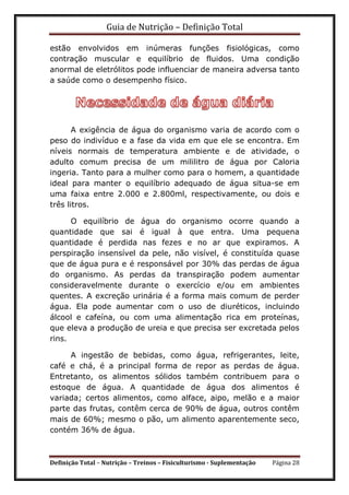 Guia de Nutrição – Definição Total
Definição Total – Nutrição – Treinos – Fisiculturismo - Suplementação Página 28
estão envolvidos em inúmeras funções fisiológicas, como
contração muscular e equilíbrio de fluidos. Uma condição
anormal de eletrólitos pode influenciar de maneira adversa tanto
a saúde como o desempenho físico.
A exigência de água do organismo varia de acordo com o
peso do indivíduo e a fase da vida em que ele se encontra. Em
níveis normais de temperatura ambiente e de atividade, o
adulto comum precisa de um mililitro de água por Caloria
ingeria. Tanto para a mulher como para o homem, a quantidade
ideal para manter o equilíbrio adequado de água situa-se em
uma faixa entre 2.000 e 2.800ml, respectivamente, ou dois e
três litros.
O equilíbrio de água do organismo ocorre quando a
quantidade que sai é igual à que entra. Uma pequena
quantidade é perdida nas fezes e no ar que expiramos. A
perspiração insensível da pele, não visível, é constituída quase
que de água pura e é responsável por 30% das perdas de água
do organismo. As perdas da transpiração podem aumentar
consideravelmente durante o exercício e/ou em ambientes
quentes. A excreção urinária é a forma mais comum de perder
água. Ela pode aumentar com o uso de diuréticos, incluindo
álcool e cafeína, ou com uma alimentação rica em proteínas,
que eleva a produção de ureia e que precisa ser excretada pelos
rins.
A ingestão de bebidas, como água, refrigerantes, leite,
café e chá, é a principal forma de repor as perdas de água.
Entretanto, os alimentos sólidos também contribuem para o
estoque de água. A quantidade de água dos alimentos é
variada; certos alimentos, como alface, aipo, melão e a maior
parte das frutas, contêm cerca de 90% de água, outros contêm
mais de 60%; mesmo o pão, um alimento aparentemente seco,
contém 36% de água.
 