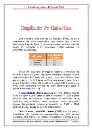 Guia de Nutrição – Definição Total
Definição Total – Nutrição – Treinos – Fisiculturismo - Suplementação Página 29
Uma caloria é uma unidade de medida definida, como a
quantidade de calor necessária para elevar em 1 grau
centígrado 1 kg de água. Todos os alimentos, com exceção da
água, dos minerais e das vitaminas contêm calorias em
diferentes quantidades.
Alimento
Quantidade
Calórica
Carboidrato 4,1
Proteína 4,3
Gordura 9,3
Existe um equilíbrio energético quando a ingestão de
calorias é igual ao gasto. Equilíbrio energético positivo ocorre
quando a ingestão é maior que o gasto. Para cada 3500 calorias
em excesso, cerca de 1 kg de gordura será armazenado em seu
corpo. Equilíbrio energético negativo é justamente o oposto, ou
seja, uma deficiência calórica de 3500 calorias provocará a
perda aproximada de 1 kg.
A necessidade diária calórica de uma pessoa normal
varia de 1500 a 2500 calorias para os homens e 1200 a 1500
calorias para as mulheres. Dependendo da atividade física
realizada pelo indivíduo, esses números podem aumentar.
Alguns fisiculturistas chegam a consumir de 5000 a 7000
calorias diárias, devido ao uso de anabolizantes.
Existe o valor metabólico basal (VMB) que é a menor
quantidade de energia em quilocalorias que uma pessoa
necessita para manter as funções metabólicas mínimas para a
 