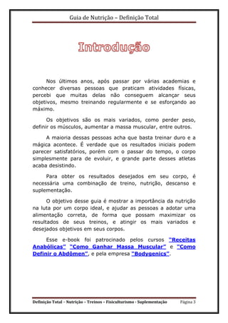 Guia de Nutrição – Definição Total
Definição Total – Nutrição – Treinos – Fisiculturismo - Suplementação Página 3
Nos últimos anos, após passar por várias academias e
conhecer diversas pessoas que praticam atividades físicas,
percebi que muitas delas não conseguem alcançar seus
objetivos, mesmo treinando regularmente e se esforçando ao
máximo.
Os objetivos são os mais variados, como perder peso,
definir os músculos, aumentar a massa muscular, entre outros.
A maioria dessas pessoas acha que basta treinar duro e a
mágica acontece. É verdade que os resultados iniciais podem
parecer satisfatórios, porém com o passar do tempo, o corpo
simplesmente para de evoluir, e grande parte desses atletas
acaba desistindo.
Para obter os resultados desejados em seu corpo, é
necessária uma combinação de treino, nutrição, descanso e
suplementação.
O objetivo desse guia é mostrar a importância da nutrição
na luta por um corpo ideal, e ajudar as pessoas a adotar uma
alimentação correta, de forma que possam maximizar os
resultados de seus treinos, e atingir os mais variados e
desejados objetivos em seus corpos.
Esse e-book foi patrocinado pelos cursos “Receitas
Anabólicas” “Como Ganhar Massa Muscular” e “Como
Definir o Abdômen”, e pela empresa “Bodygenics”.
 