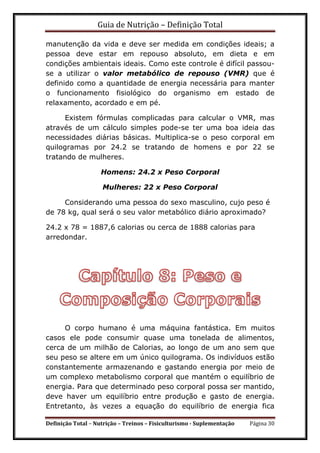 Guia de Nutrição – Definição Total
Definição Total – Nutrição – Treinos – Fisiculturismo - Suplementação Página 30
manutenção da vida e deve ser medida em condições ideais; a
pessoa deve estar em repouso absoluto, em dieta e em
condições ambientais ideais. Como este controle é difícil passou-
se a utilizar o valor metabólico de repouso (VMR) que é
definido como a quantidade de energia necessária para manter
o funcionamento fisiológico do organismo em estado de
relaxamento, acordado e em pé.
Existem fórmulas complicadas para calcular o VMR, mas
através de um cálculo simples pode-se ter uma boa ideia das
necessidades diárias básicas. Multiplica-se o peso corporal em
quilogramas por 24.2 se tratando de homens e por 22 se
tratando de mulheres.
Homens: 24.2 x Peso Corporal
Mulheres: 22 x Peso Corporal
Considerando uma pessoa do sexo masculino, cujo peso é
de 78 kg, qual será o seu valor metabólico diário aproximado?
24.2 x 78 = 1887,6 calorias ou cerca de 1888 calorias para
arredondar.
O corpo humano é uma máquina fantástica. Em muitos
casos ele pode consumir quase uma tonelada de alimentos,
cerca de um milhão de Calorias, ao longo de um ano sem que
seu peso se altere em um único quilograma. Os indivíduos estão
constantemente armazenando e gastando energia por meio de
um complexo metabolismo corporal que mantém o equilíbrio de
energia. Para que determinado peso corporal possa ser mantido,
deve haver um equilíbrio entre produção e gasto de energia.
Entretanto, às vezes a equação do equilíbrio de energia fica
 