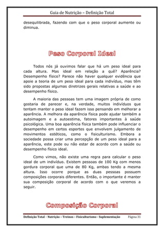 Guia de Nutrição – Definição Total
Definição Total – Nutrição – Treinos – Fisiculturismo - Suplementação Página 31
desequilibrada, fazendo com que o peso corporal aumente ou
diminua.
Todos nós já ouvimos falar que há um peso ideal para
cada altura. Mas ideal em relação a quê? Aparência?
Desempenho físico? Parece não haver qualquer evidência que
apoie a teoria de um peso ideal para cada indivíduo, mas têm
sido propostas algumas diretrizes gerais relativas a saúde e ao
desempenho físico.
A maioria das pessoas tem uma imagem própria de como
gostaria de parecer e, na verdade, muitos indivíduos que
tentam manter o peso ideal fazem isso pensando em melhorar a
aparência. A melhora da aparência física pode ajudar também a
autoimagem e a autoestima, fatores importantes à saúde
psicológica. Uma boa aparência física também pode influenciar o
desempenho em certos esportes que envolvem julgamento de
movimentos estéticos, como o fisiculturismo. Embora a
sociedade possa criar uma percepção de um peso ideal para a
aparência, este pode ou não estar de acordo com a saúde ou
desempenho físico ideal.
Como vimos, não existe uma regra para calcular o peso
ideal de um indivíduo. Existem pessoas de 100 Kg com menos
gordura corporal que uma de 80 Kg, ambas tendo a mesma
altura. Isso ocorre porque as duas pessoas possuem
composições corporais diferentes. Então, o importante é manter
sua composição corporal de acordo com o que veremos a
seguir.
 