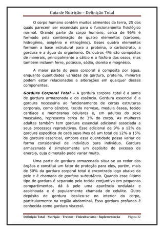Guia de Nutrição – Definição Total
Definição Total – Nutrição – Treinos – Fisiculturismo - Suplementação Página 32
O corpo humano contém muitos alimentos da terra, 25 dos
quais parecem ser essenciais para o funcionamento fisiológico
normal. Grande parte do corpo humano, cerca de 96% é
formado pela combinação de quatro elementos (carbono,
hidrogênio, oxigênio e nitrogênio). Esses quatro elementos
formam a base estrutural para a proteína, o carboidrato, a
gordura e a água do organismo. Os outros 4% são compostos
de minerais, principalmente o cálcio e o fósforo dos ossos, mas
também incluem ferro, potássio, sódio, cloreto e magnésio.
A maior parte do peso corporal é composta por água,
enquanto quantidades variadas de gordura, proteína, minerais
podem estar relacionados a alterações em qualquer desses
componentes.
Gordura Corporal Total – A gordura corporal total é a soma
de gordura armazenada e da essência. Gordura essencial é a
gordura necessária ao funcionamento de certas estruturas
corporais, como cérebro, tecido nervoso, medula óssea, tecido
cardíaco e membranas celulares e, em adultos do sexo
masculino, representa cerca de 3% do corpo. As mulheres
adultas também tem gordura essencial adicional associada a
seus processos reprodutivos. Esse adicional de 9% a 12% da
gordura específica de cada sexo lhes dá um total de 12% a 15%
de gordura essencial, embora essa quantidade possa variar de
forma considerável de indivíduo para indivíduo. Gordura
armazenada é simplesmente um depósito do excesso de
energia, cuja dimensão pode variar muito.
Uma parte de gordura armazenada situa-se ao redor dos
órgãos e constitui um fator de proteção para eles, porém, mais
de 50% da gordura corporal total é encontrada logo abaixo da
pele e é chamada de gordura subcutânea. Quando esse último
tipo de gordura é separado pelo tecido conjuntivo em pequenos
compartimentos, dá à pele uma aparência ondulada e
acolchoada e é popularmente chamada de celulite. Outro
depósito de gordura localiza-se no interior do corpo,
particularmente na região abdominal. Essa gordura profunda é
conhecida como gordura visceral.
 