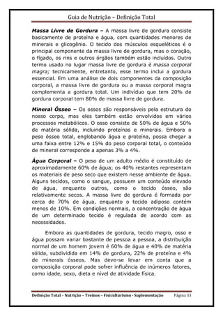 Guia de Nutrição – Definição Total
Definição Total – Nutrição – Treinos – Fisiculturismo - Suplementação Página 33
Massa Livre de Gordura – A massa livre de gordura consiste
basicamente de proteína e água, com quantidades menores de
minerais e glicogênio. O tecido dos músculos esqueléticos é o
principal componente da massa livre de gordura, mas o coração,
o fígado, os rins e outros órgãos também estão incluídos. Outro
termo usado no lugar massa livre de gordura é massa corporal
magra; tecnicamente, entretanto, esse termo inclui a gordura
essencial. Em uma análise de dois componentes da composição
corporal, a massa livre de gordura ou a massa corporal magra
complementa a gordura total. Um indivíduo que tem 20% de
gordura corporal tem 80% de massa livre de gordura.
Mineral Ósseo – Os ossos são responsáveis pela estrutura do
nosso corpo, mas eles também estão envolvidos em vários
processos metabólicos. O osso consiste de 50% de água e 50%
de matéria sólida, incluindo proteínas e minerais. Embora o
peso ósseo total, englobando água e proteína, possa chegar a
uma faixa entre 12% e 15% do peso corporal total, o conteúdo
de mineral corresponde a apenas 3% a 4%.
Água Corporal – O peso de um adulto médio é constituído de
aproximadamente 60% de água; os 40% restantes representam
os materiais de peso seco que existem nesse ambiente de água.
Alguns tecidos, como o sangue, possuem um conteúdo elevado
de água, enquanto outros, como o tecido ósseo, são
relativamente secos. A massa livre de gordura é formada por
cerca de 70% de água, enquanto o tecido adiposo contém
menos de 10%. Em condições normais, a concentração de água
de um determinado tecido é regulada de acordo com as
necessidades.
Embora as quantidades de gordura, tecido magro, osso e
água possam variar bastante de pessoa a pessoa, a distribuição
normal de um homem jovem é 60% de água e 40% de matéria
sólida, subdividida em 14% de gordura, 22% de proteína e 4%
de minerais ósseos. Mas deve-se levar em conta que a
composição corporal pode sofrer influência de inúmeros fatores,
como idade, sexo, dieta e nível de atividade física.
 