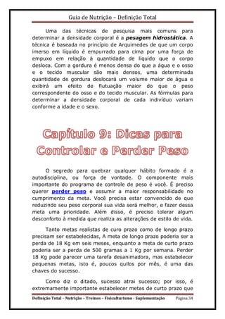Guia de Nutrição – Definição Total
Definição Total – Nutrição – Treinos – Fisiculturismo - Suplementação Página 34
Uma das técnicas de pesquisa mais comuns para
determinar a densidade corporal é a pesagem hidrostática. A
técnica é baseada no princípio de Arquimedes de que um corpo
imerso em líquido é empurrado para cima por uma força de
empuxo em relação à quantidade de líquido que o corpo
desloca. Com a gordura é menos densa do que a água e o osso
e o tecido muscular são mais densos, uma determinada
quantidade de gordura deslocará um volume maior de água e
exibirá um efeito de flutuação maior do que o peso
correspondente do osso e do tecido muscular. As fórmulas para
determinar a densidade corporal de cada indivíduo variam
conforme a idade e o sexo.
O segredo para quebrar qualquer hábito formado é a
autodisciplina, ou força de vontade. O componente mais
importante do programa de controle de peso é você. É preciso
querer perder peso e assumir a maior responsabilidade no
cumprimento da meta. Você precisa estar convencido de que
reduzindo seu peso corporal sua vida será melhor, e fazer dessa
meta uma prioridade. Além disso, é preciso tolerar algum
desconforto à medida que realiza as alterações de estilo de vida.
Tanto metas realistas de curo prazo como de longo prazo
precisam ser estabelecidas, A meta de longo prazo poderia ser a
perda de 18 Kg em seis meses, enquanto a meta de curto prazo
poderia ser a perda de 500 gramas a 1 Kg por semana. Perder
18 Kg pode parecer uma tarefa desanimadora, mas estabelecer
pequenas metas, isto é, poucos quilos por mês, é uma das
chaves do sucesso.
Como diz o ditado, sucesso atrai sucesso; por isso, é
extremamente importante estabelecer metas de curto prazo que
 